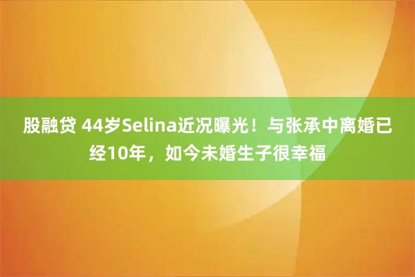 股融贷 44岁Selina近况曝光！与张承中离婚已经10年，如今未婚生子很幸福