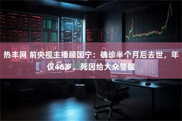 热丰网 前央视主播顾国宁：确诊半个月后去世，年仅46岁，死因给大众警醒